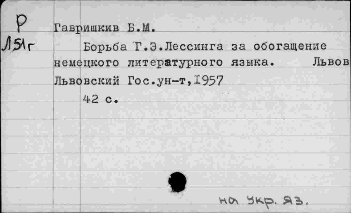 ﻿р
Л54г
Гавришкив Б.М.
Борьба Г.Э.Лессинга за обогащение немецкого литературного языка. Львов Львовский Гос.ун-т,1957
42 с.
ЯЪ.